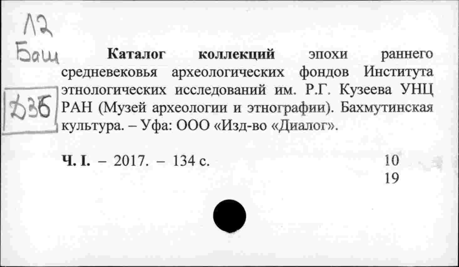 ﻿лг Бащ
і Каталог коллекций эпохи раннего средневековья археологических фондов Института этнологических исследований им. Р.Г. Кузеева УНЦ РАН (Музей археологии и этнографии). Бахмутинекая
. культура. - Уфа: ООО «Изд-во «Диалог».
Ч. I. - 2017. - 134 с.
10
19